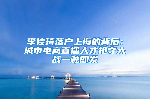 李佳琦落户上海的背后：城市电商直播人才抢夺大战一触即发