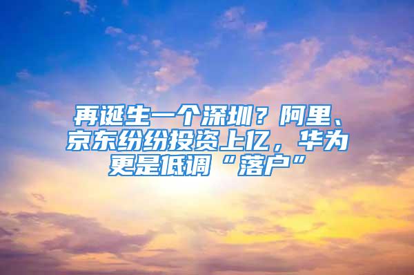 再诞生一个深圳？阿里、京东纷纷投资上亿，华为更是低调“落户”