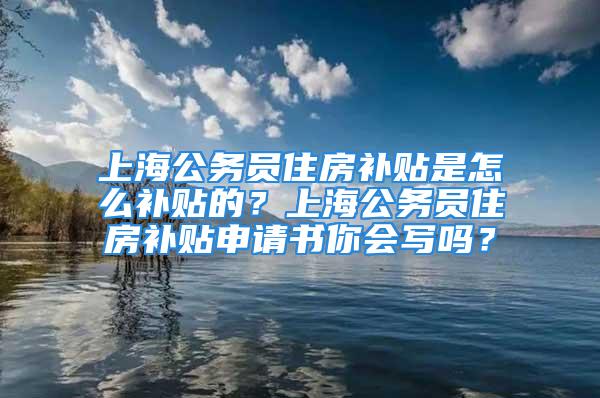 上海公务员住房补贴是怎么补贴的？上海公务员住房补贴申请书你会写吗？