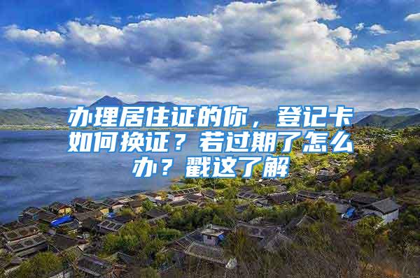 办理居住证的你，登记卡如何换证？若过期了怎么办？戳这了解