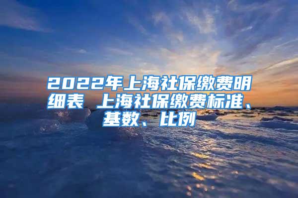 2022年上海社保缴费明细表 上海社保缴费标准、基数、比例