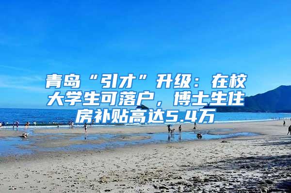 青岛“引才”升级：在校大学生可落户，博士生住房补贴高达5.4万