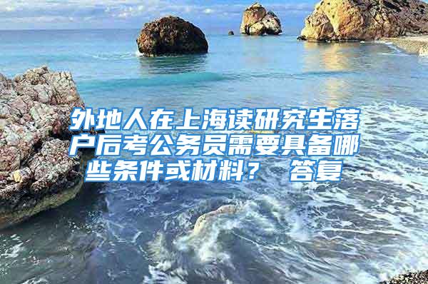 外地人在上海读研究生落户后考公务员需要具备哪些条件或材料？ 答复