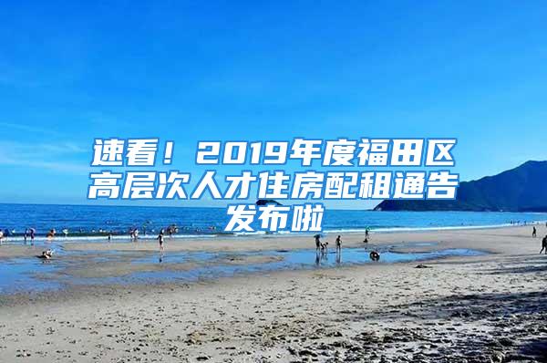 速看！2019年度福田区高层次人才住房配租通告发布啦