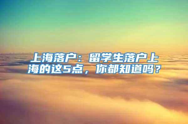 上海落户：留学生落户上海的这5点，你都知道吗？