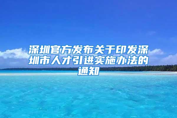 深圳官方发布关于印发深圳市人才引进实施办法的通知