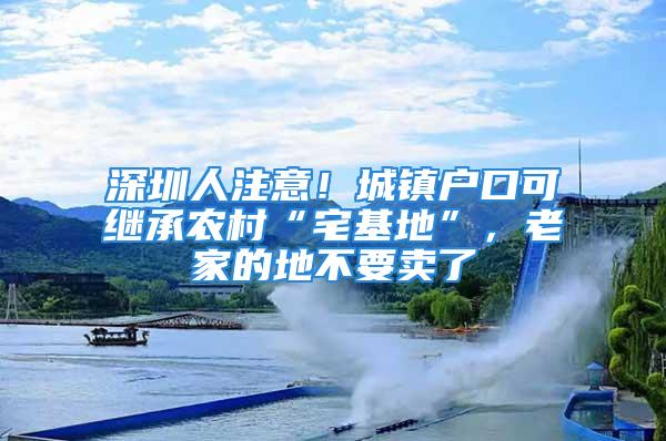 深圳人注意！城镇户口可继承农村“宅基地”，老家的地不要卖了