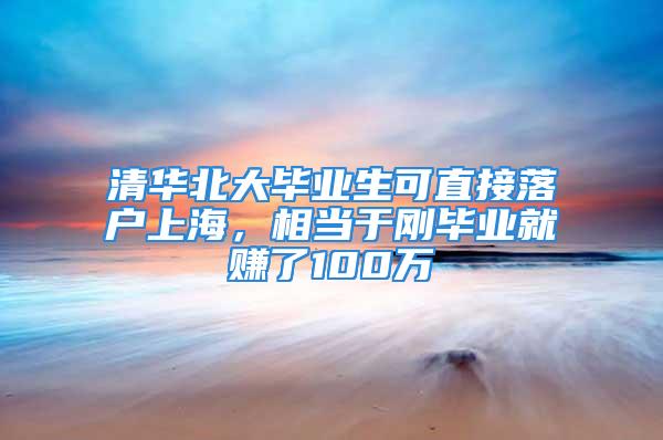 清华北大毕业生可直接落户上海，相当于刚毕业就赚了100万