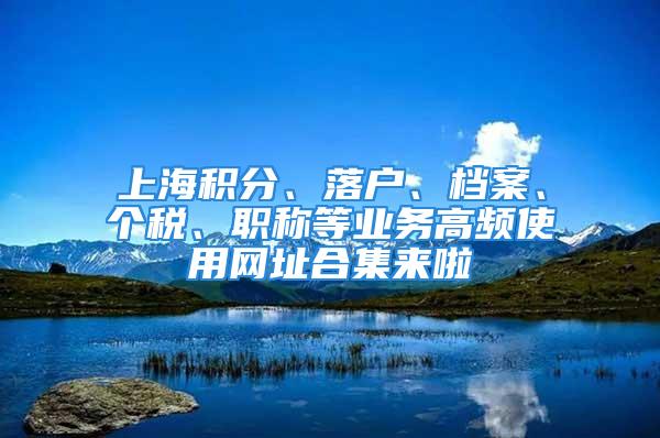 上海积分、落户、档案、个税、职称等业务高频使用网址合集来啦