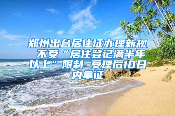 郑州出台居住证办理新规 不受“居住登记满半年以上”限制 受理后10日内拿证