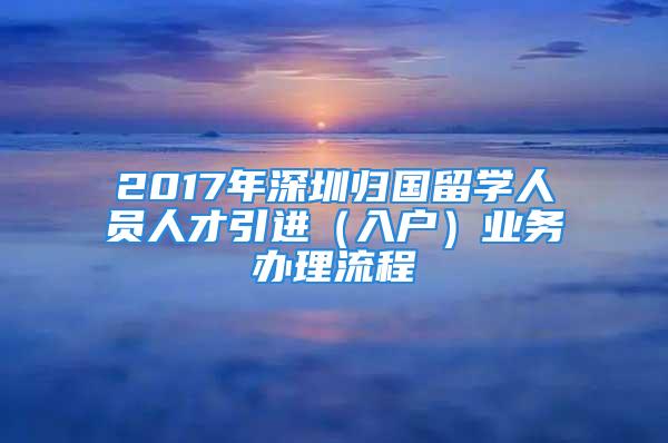 2017年深圳归国留学人员人才引进（入户）业务办理流程