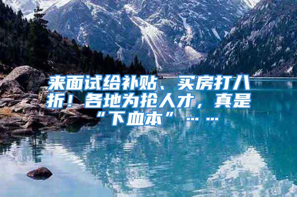 来面试给补贴、买房打八折！各地为抢人才，真是“下血本”……