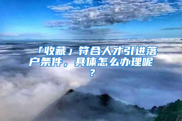 「收藏」符合人才引进落户条件，具体怎么办理呢？