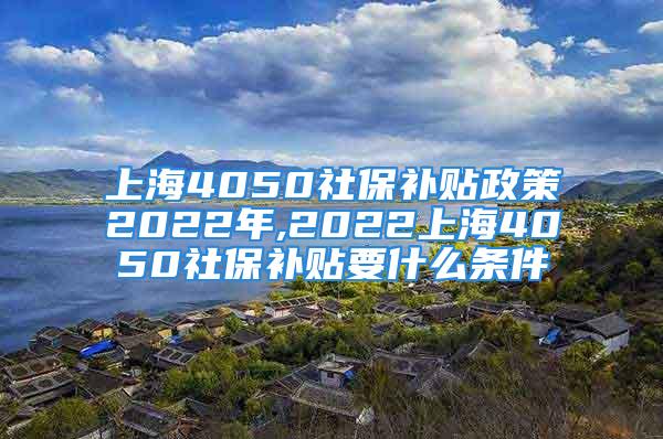 上海4050社保补贴政策2022年,2022上海4050社保补贴要什么条件