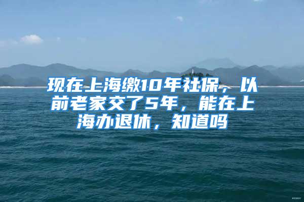 现在上海缴10年社保，以前老家交了5年，能在上海办退休，知道吗