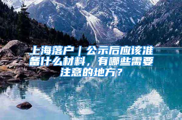 上海落户｜公示后应该准备什么材料，有哪些需要注意的地方？