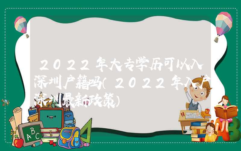 2022年大专学历可以入深圳户籍吗（2022年入户深圳最新政策）