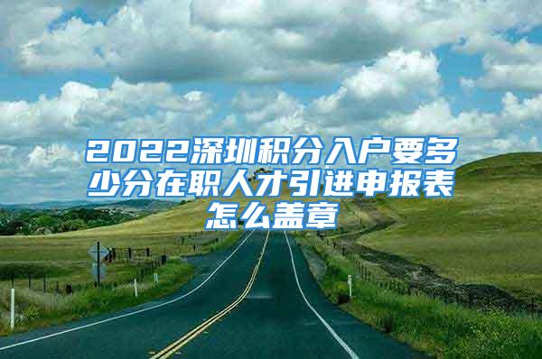 2022深圳积分入户要多少分在职人才引进申报表怎么盖章