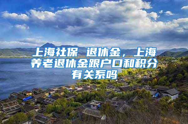 上海社保 退休金，上海养老退休金跟户口和积分有关系吗