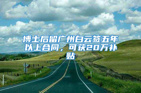 博士后留广州白云签五年以上合同，可获20万补贴