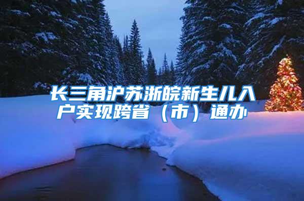 长三角沪苏浙皖新生儿入户实现跨省（市）通办