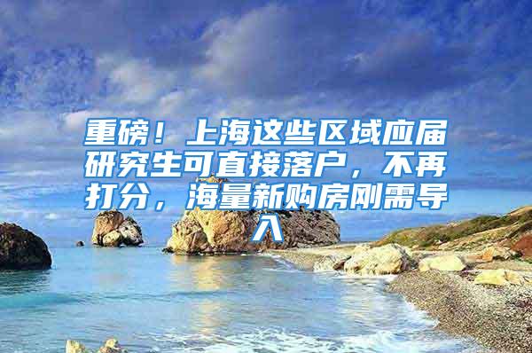 重磅！上海这些区域应届研究生可直接落户，不再打分，海量新购房刚需导入