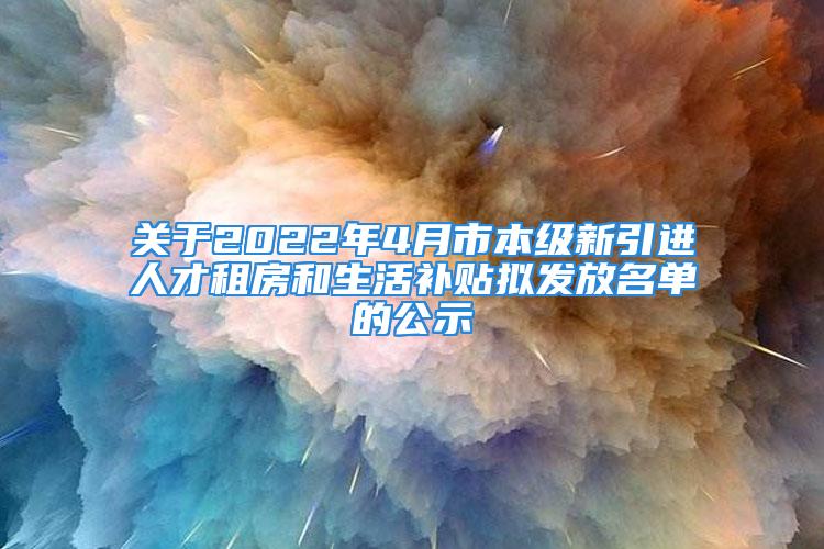 关于2022年4月市本级新引进人才租房和生活补贴拟发放名单的公示