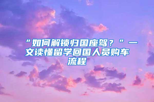 “如何解锁归国座驾？”一文读懂留学回国人员购车流程