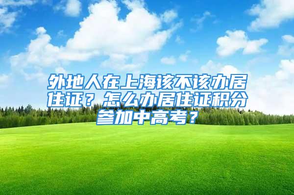 外地人在上海该不该办居住证？怎么办居住证积分参加中高考？