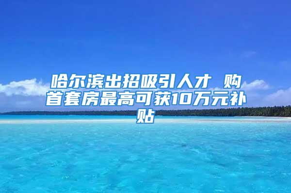 哈尔滨出招吸引人才 购首套房最高可获10万元补贴