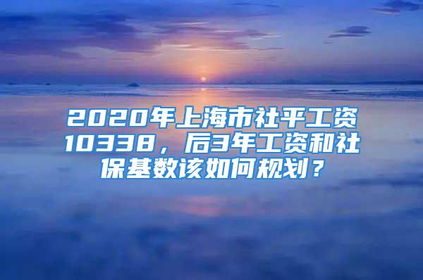 2020年上海市社平工资10338，后3年工资和社保基数该如何规划？