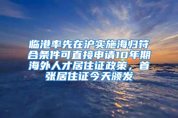 临港率先在沪实施海归符合条件可直接申请10年期海外人才居住证政策，首张居住证今天颁发