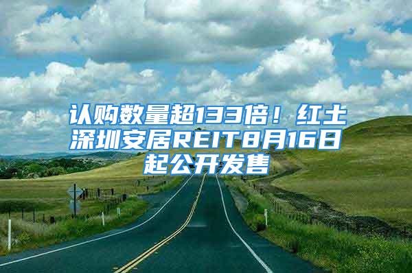 认购数量超133倍！红土深圳安居REIT8月16日起公开发售