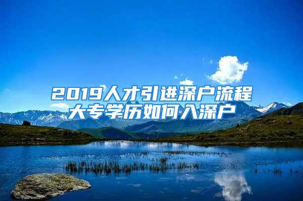 2019人才引进深户流程大专学历如何入深户