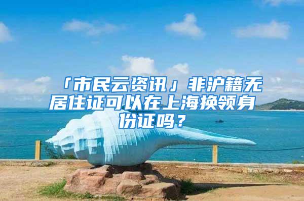 「市民云资讯」非沪籍无居住证可以在上海换领身份证吗？