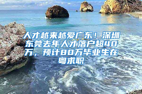 人才越来越爱广东！深圳东莞去年人才落户超40万，预计80万毕业生在粤求职