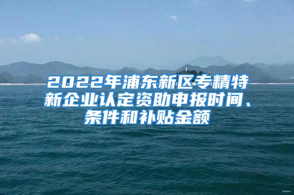 2022年浦东新区专精特新企业认定资助申报时间、条件和补贴金额