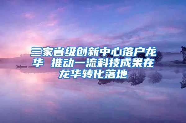 三家省级创新中心落户龙华 推动一流科技成果在龙华转化落地