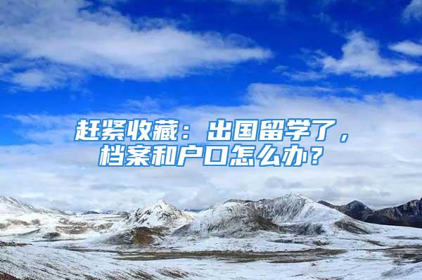 赶紧收藏：出国留学了，档案和户口怎么办？