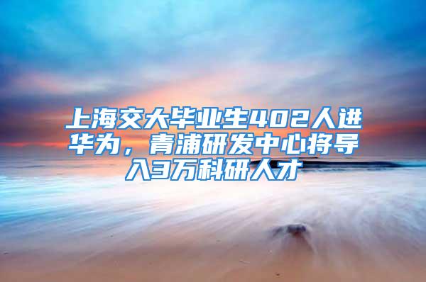 上海交大毕业生402人进华为，青浦研发中心将导入3万科研人才