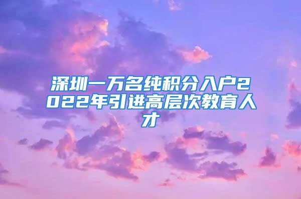 深圳一万名纯积分入户2022年引进高层次教育人才