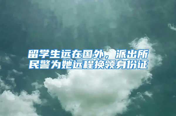 留学生远在国外，派出所民警为她远程换领身份证