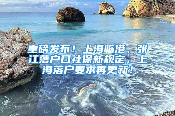 重磅发布！上海临港、张江落户口社保新规定，上海落户要求再更新！