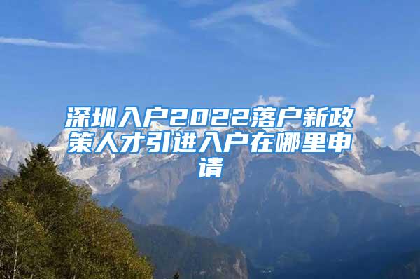 深圳入户2022落户新政策人才引进入户在哪里申请