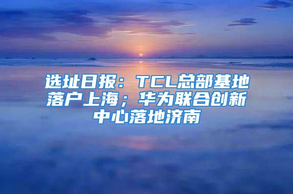 选址日报：TCL总部基地落户上海；华为联合创新中心落地济南