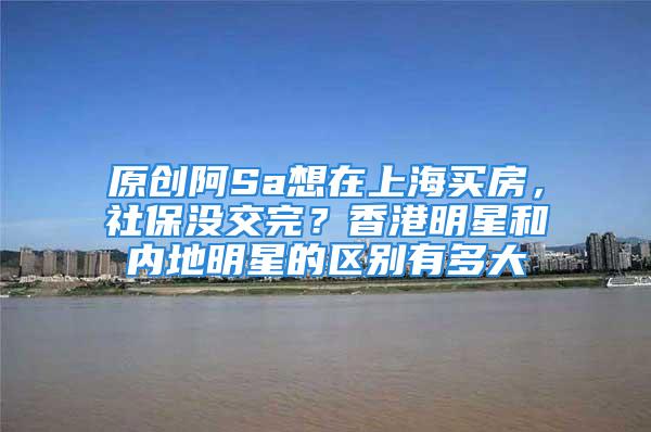 原创阿Sa想在上海买房，社保没交完？香港明星和内地明星的区别有多大