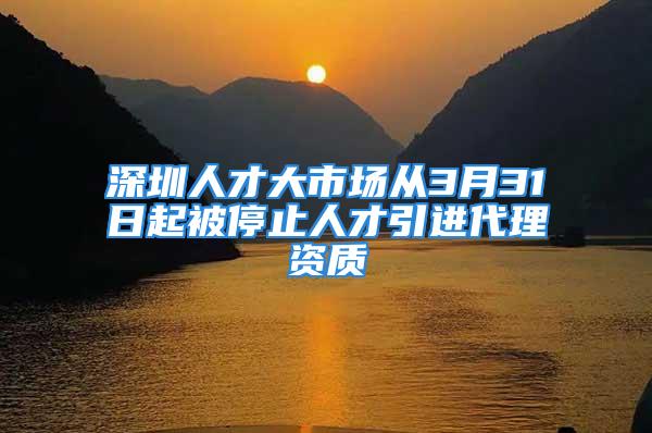 深圳人才大市场从3月31日起被停止人才引进代理资质