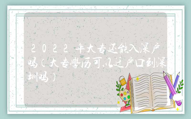 2022年大专还能入深户吗（大专学历可以迁户口到深圳吗）