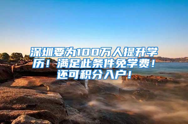 深圳要为100万人提升学历！满足此条件免学费！还可积分入户！