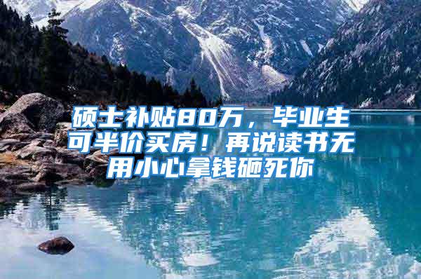 硕士补贴80万，毕业生可半价买房！再说读书无用小心拿钱砸死你